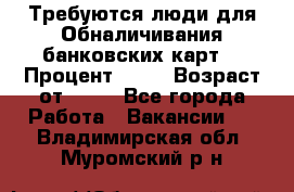 Требуются люди для Обналичивания банковских карт  › Процент ­ 25 › Возраст от ­ 18 - Все города Работа » Вакансии   . Владимирская обл.,Муромский р-н